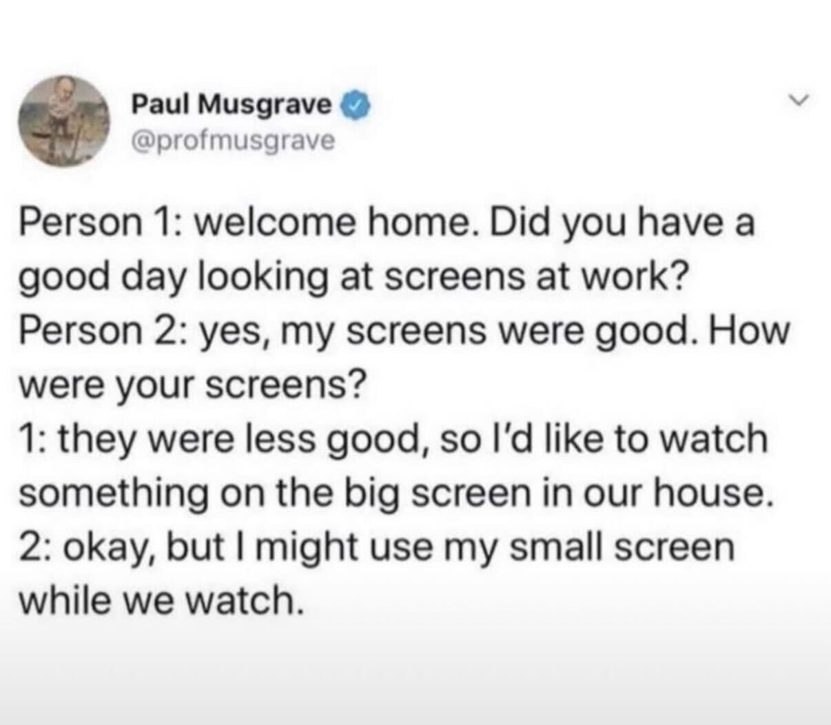 Person 1: welcome home. Did you have a good day looking at screens at work? Person 2: yes, my screens were good. How were your screens? 1: they were less good, so I’d like to watch something on the big screen in our house. 2: okay, but I might use my small screen while we watch.